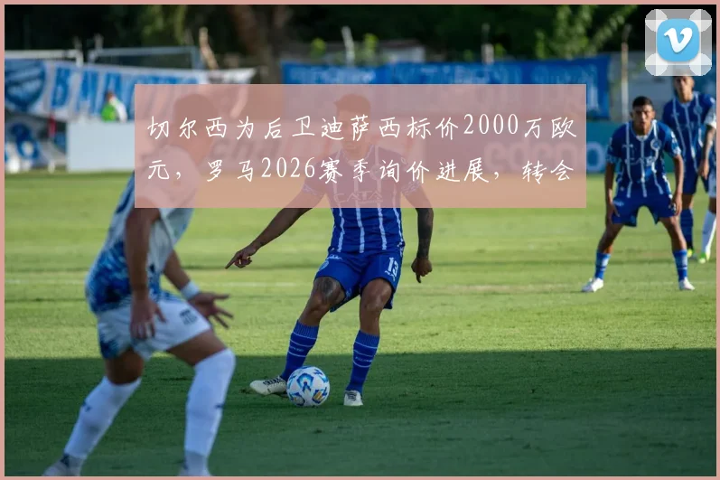 切尔西为后卫迪萨西标价2000万欧元,罗马2026赛季询价进展,转会谈判内幕最新消息