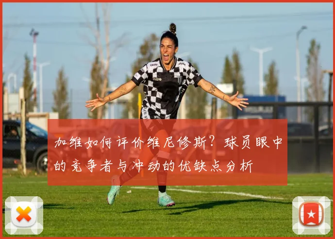加维如何评价维尼修斯？球员眼中的竞争者与冲动的优缺点分析