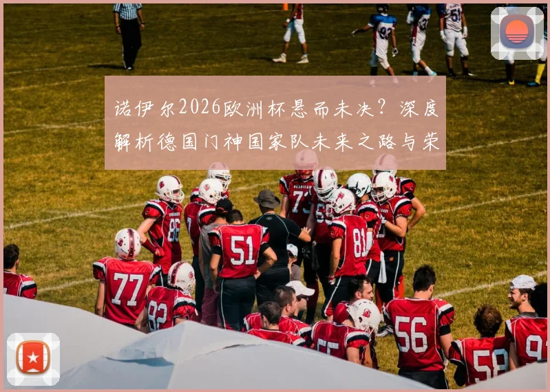 诺伊尔2026欧洲杯悬而未决?深度解析德国门神国家队未来之路与荣耀坚守