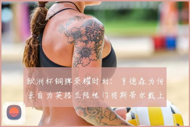 欧洲杯铜牌荣耀时刻：亨德森为何亲自为英格兰陪练门将斯蒂尔戴上奖牌？幕后故事全解析