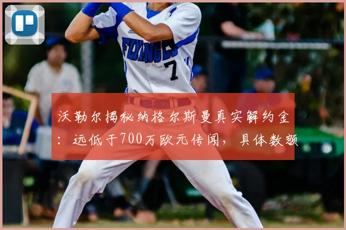 沃勒尔揭秘纳格尔斯曼真实解约金:远低于700万欧元传闻,具体数额曝光