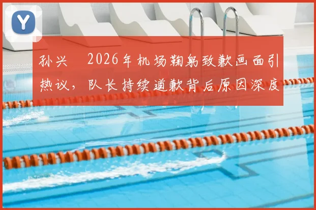 孙兴慜2026年机场鞠躬致歉画面引热议，队长持续道歉背后原因深度剖析