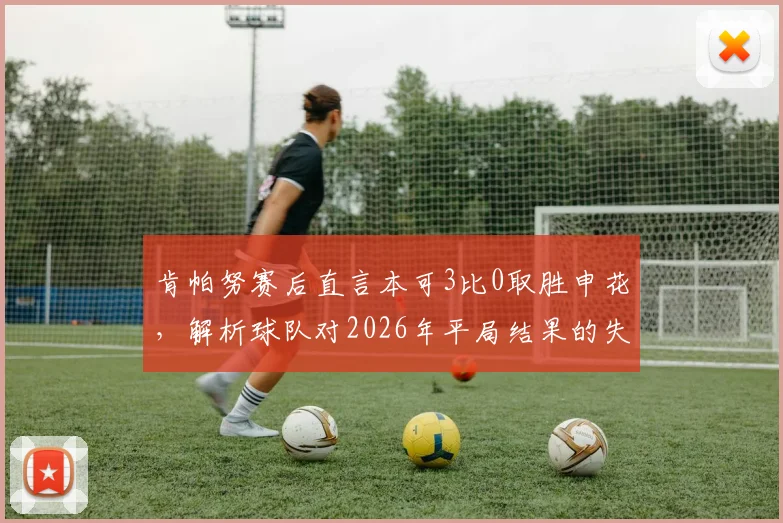 肯帕努赛后直言本可3比0取胜申花，解析球队对2026年平局结果的失望与战术复盘
