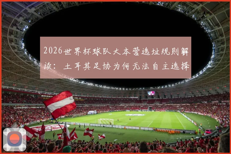 2026世界杯球队大本营选址规则解读:土耳其足协为何无法自主选择训练基地