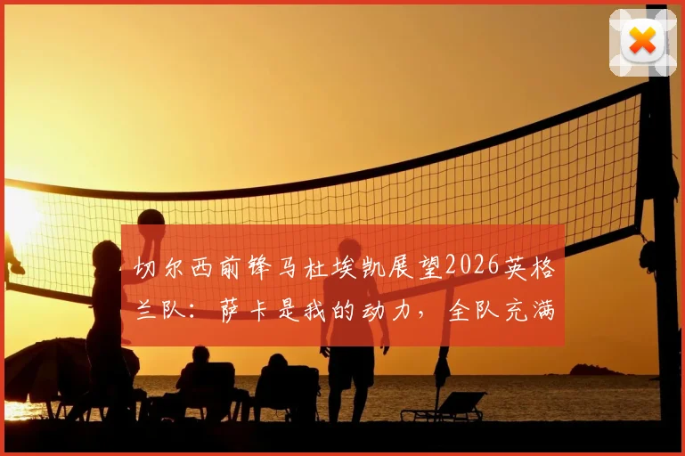 切尔西前锋马杜埃凯展望2026英格兰队:萨卡是我的动力,全队充满阿森纳式团队精神
