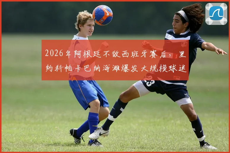 2026年阿根廷不敌西班牙赛后,里约科帕卡巴纳海滩爆发大规模球迷冲突,巴西警方紧急出动防暴队控制局面