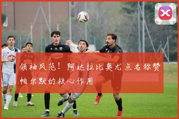 领袖风范!阿达拉比奥尤点名称赞帕尔默的核心作用