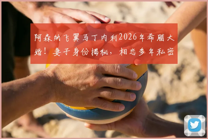 阿森纳飞翼马丁内利2026年希腊大婚！妻子身份揭秘，相恋多年私密婚礼现场直击