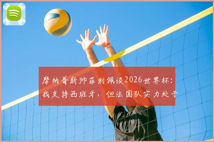 摩纳哥新帅菲利佩谈2026世界杯：我支持西班牙，但法国队实力处于另一层级