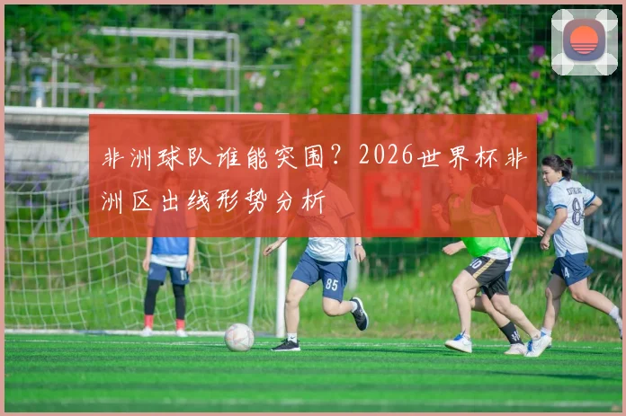 非洲球队谁能突围?2026世界杯非洲区出线形势分析
