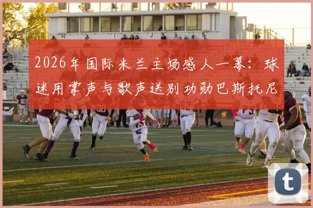 2026年国际米兰主场感人一幕：球迷用掌声与歌声送别功勋巴斯托尼，离队仪式全记录