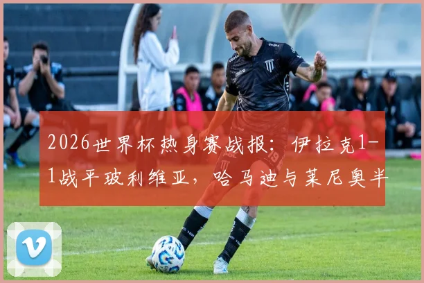 2026世界杯热身赛战报：伊拉克1-1战平玻利维亚，哈马迪与莱尼奥半场破门精彩回顾