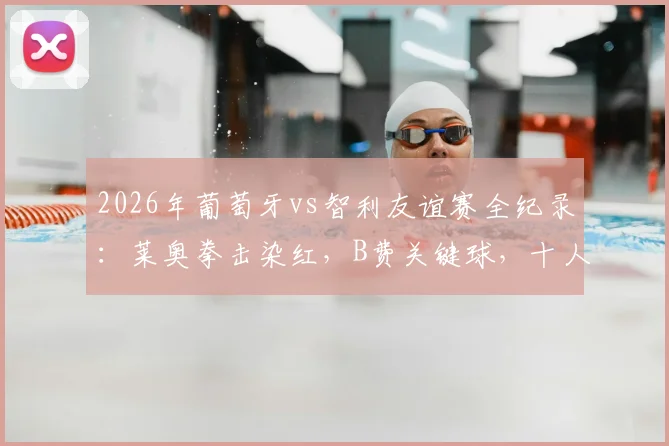 2026年葡萄牙vs智利友谊赛全纪录：莱奥拳击染红，B费关键球，十人鏖战2-1