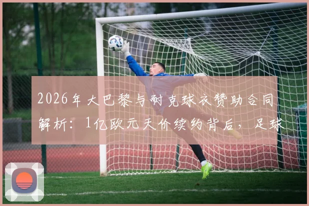 2026年大巴黎与耐克球衣赞助合同解析:1亿欧元天价续约背后,足球俱乐部商业价值排行揭秘