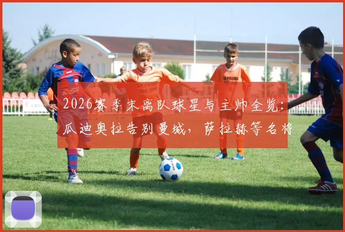 2026赛季末离队球星与主帅全览:瓜迪奥拉告别曼城,萨拉赫等名将去向引关注,附转会市场影响解读