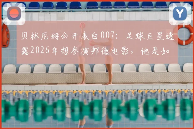 贝林厄姆公开表白007：足球巨星透露2026年想参演邦德电影，他是如何从球场走向银幕的？