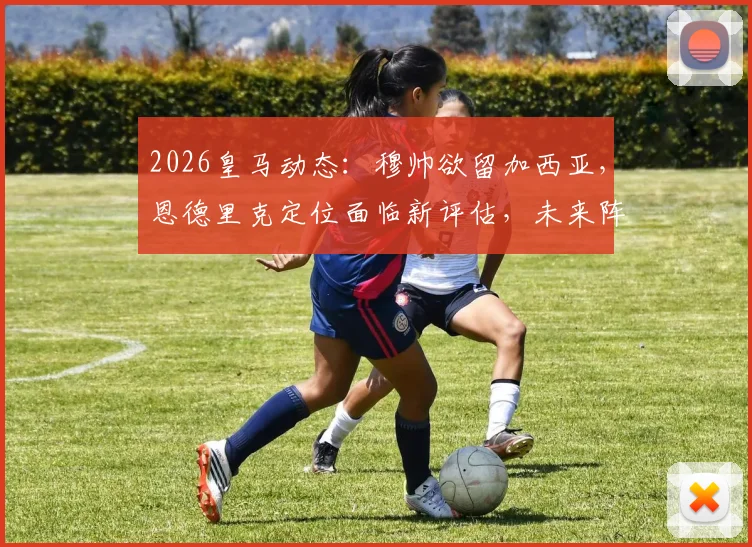 2026皇马动态:穆帅欲留加西亚,恩德里克定位面临新评估,未来阵容或有变