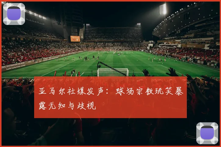 亚马尔社媒发声：球场宗教玩笑暴露无知与歧视