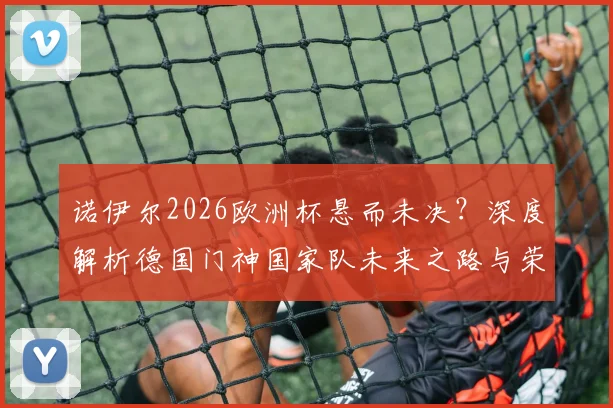 诺伊尔2026欧洲杯悬而未决？深度解析德国门神国家队未来之路与荣耀坚守