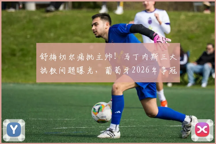 舒梅切尔痛批主帅！马丁内斯三大执教问题曝光，葡萄牙2026年争冠前景堪忧
