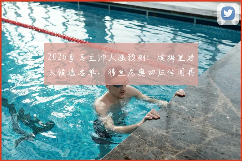 2026皇马主帅人选预测:埃梅里进入候选名单,穆里尼奥回归传闻再起,附安切洛蒂接班人分析