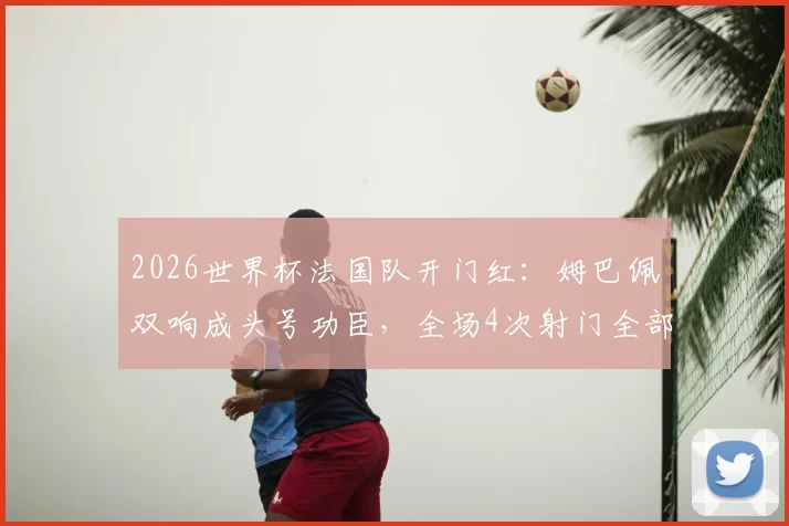 2026世界杯法国队开门红：姆巴佩双响成头号功臣，全场4次射门全部射正高光集锦与表现深度评析