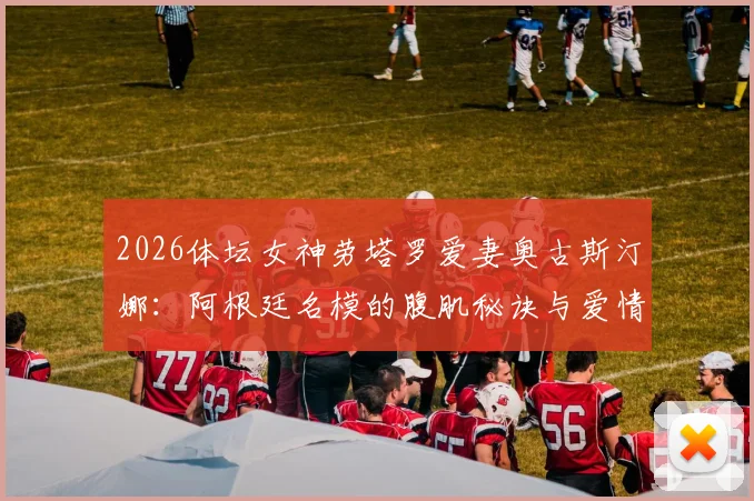 2026体坛女神劳塔罗爱妻奥古斯汀娜:阿根廷名模的腹肌秘诀与爱情故事全解析
