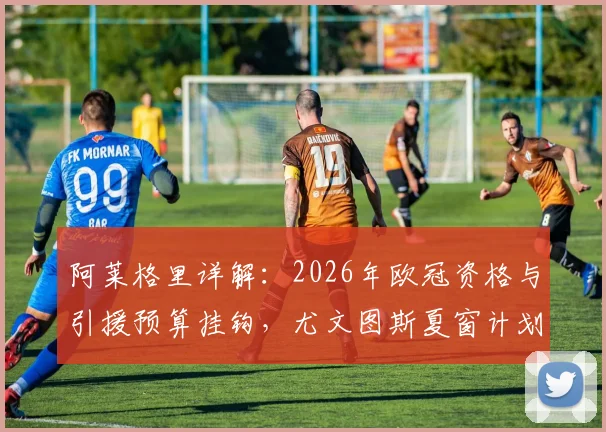 阿莱格里详解：2026年欧冠资格与引援预算挂钩，尤文图斯夏窗计划将因此而定