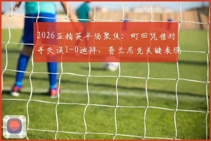 2026亚精英半场聚焦：町田凭借对手失误1-0迪拜，普兰尼克关键表现与全场数据深度解读
