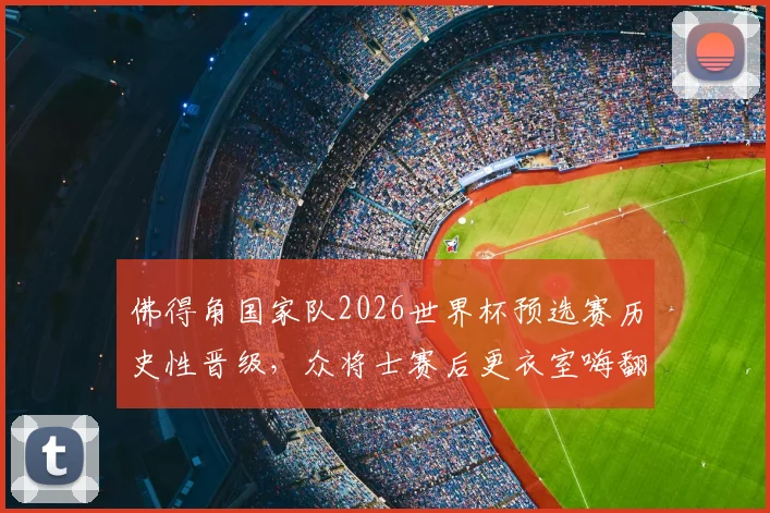 佛得角国家队2026世界杯预选赛历史性晋级,众将士赛后更衣室嗨翻庆祝视频集锦与全过程回顾