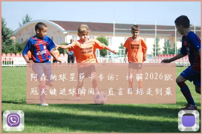 阿森纳球星萨卡专访：详解2026欧冠关键进球瞬间，直言目标走到最后并分享制胜秘诀