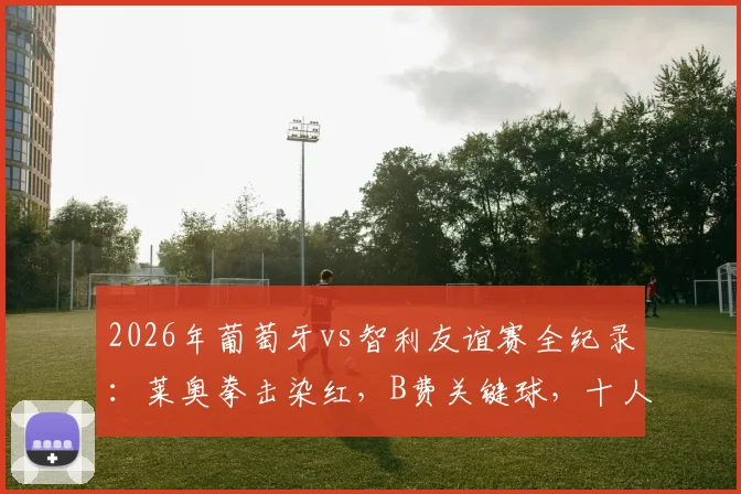 2026年葡萄牙vs智利友谊赛全纪录:莱奥拳击染红,B费关键球,十人鏖战2-1