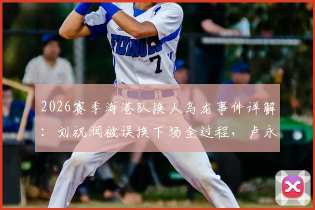2026赛季海港队换人乌龙事件详解：刘祝润被误换下场全过程，卢永涛留场原因及沟通失误分析