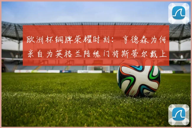 欧洲杯铜牌荣耀时刻:亨德森为何亲自为英格兰陪练门将斯蒂尔戴上奖牌?幕后故事全解析
