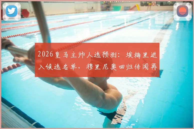 2026皇马主帅人选预测:埃梅里进入候选名单,穆里尼奥回归传闻再起,附安切洛蒂接班人分析