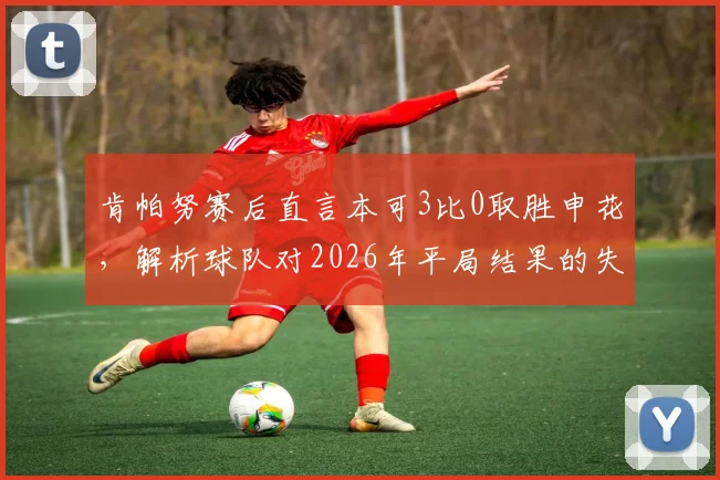肯帕努赛后直言本可3比0取胜申花,解析球队对2026年平局结果的失望与战术复盘