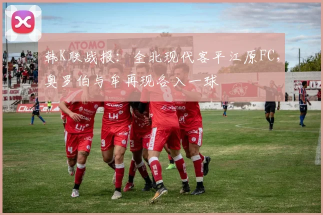 韩K联战报：全北现代客平江原FC，奥罗伯与牟再现各入一球