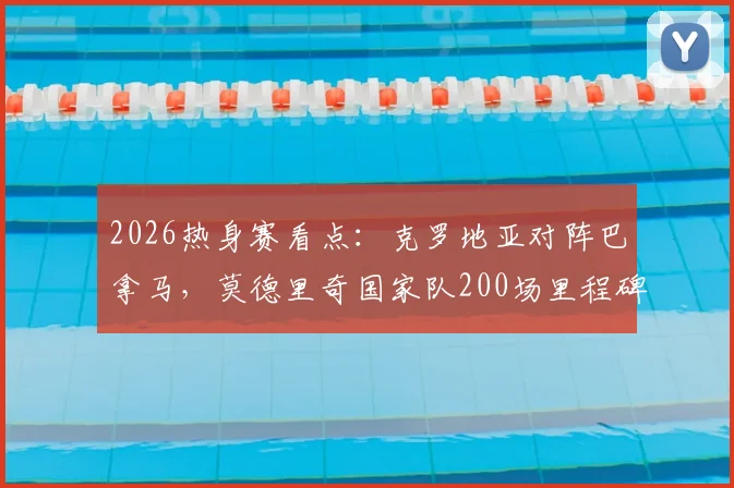 2026热身赛看点:克罗地亚对阵巴拿马,莫德里奇国家队200场里程碑之战全解析与直播指南