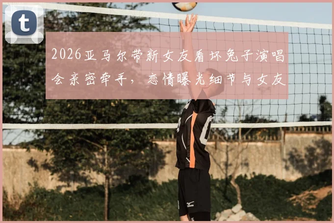 2026亚马尔带新女友看坏兔子演唱会亲密牵手，恋情曝光细节与女友身份引热议