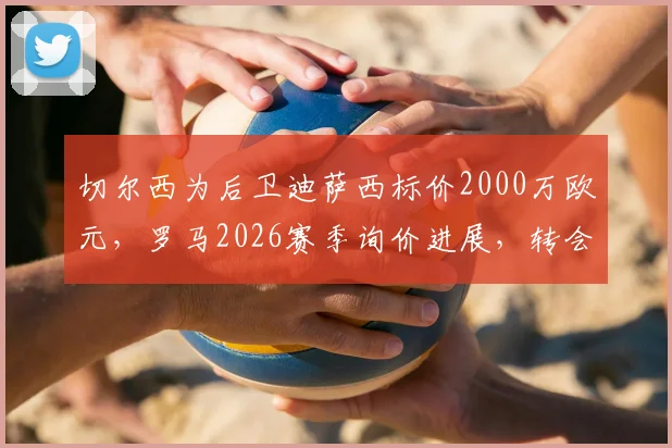 切尔西为后卫迪萨西标价2000万欧元，罗马2026赛季询价进展，转会谈判内幕最新消息