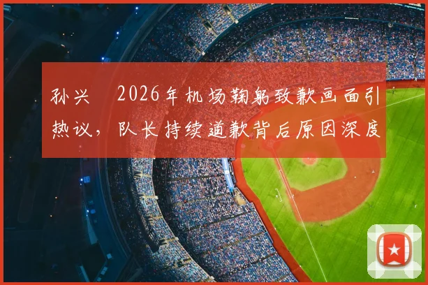 孙兴慜2026年机场鞠躬致歉画面引热议,队长持续道歉背后原因深度剖析