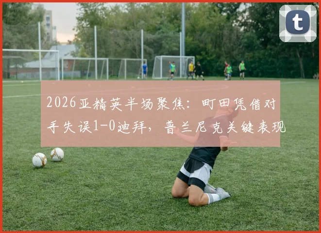 2026亚精英半场聚焦:町田凭借对手失误1-0迪拜,普兰尼克关键表现与全场数据深度解读