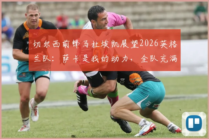 切尔西前锋马杜埃凯展望2026英格兰队：萨卡是我的动力，全队充满阿森纳式团队精神