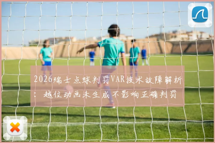 2026瑞士点球判罚VAR技术故障解析：越位动画未生成不影响正确判罚，详解VAR检查流程与争议