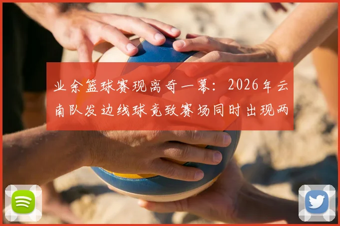 业余篮球赛现离奇一幕:2026年云南队发边线球竟致赛场同时出现两球,进球无效引规则热议
