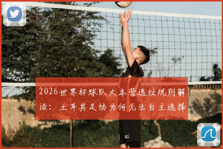 2026世界杯球队大本营选址规则解读:土耳其足协为何无法自主选择训练基地
