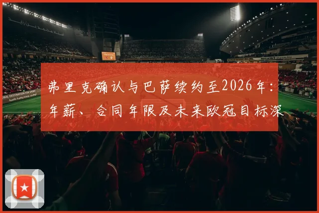 弗里克确认与巴萨续约至2026年:年薪、合同年限及未来欧冠目标深度解读