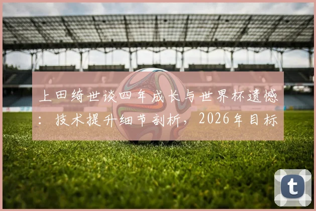 上田绮世谈四年成长与世界杯遗憾:技术提升细节剖析,2026年目标与核心角色展望