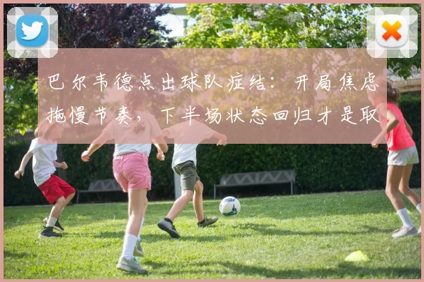 巴尔韦德点出球队症结：开局焦虑拖慢节奏，下半场状态回归才是取胜关键