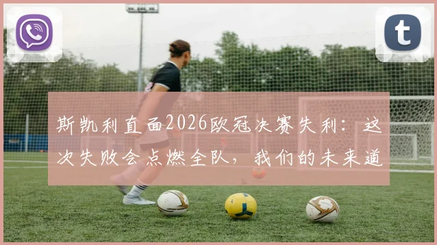 斯凯利直面2026欧冠决赛失利:这次失败会点燃全队,我们的未来道路一片光明
